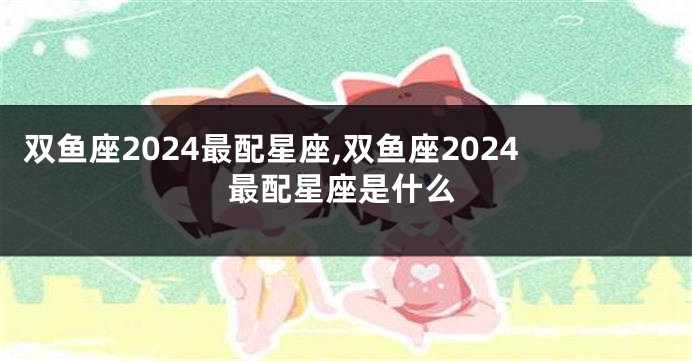 双鱼座2024最配星座,双鱼座2024最配星座是什么