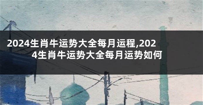 2024生肖牛运势大全每月运程,2024生肖牛运势大全每月运势如何