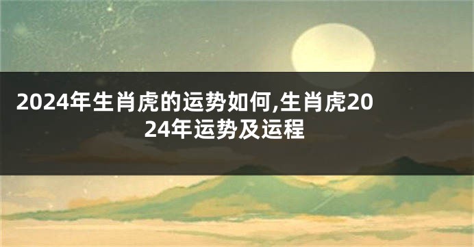 2024年生肖虎的运势如何,生肖虎2024年运势及运程