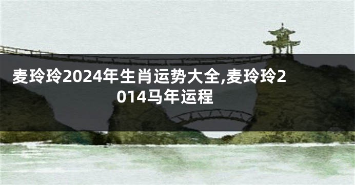 麦玲玲2024年生肖运势大全,麦玲玲2014马年运程