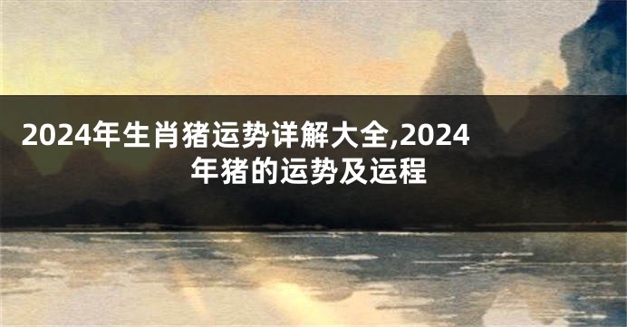 2024年生肖猪运势详解大全,2024年猪的运势及运程