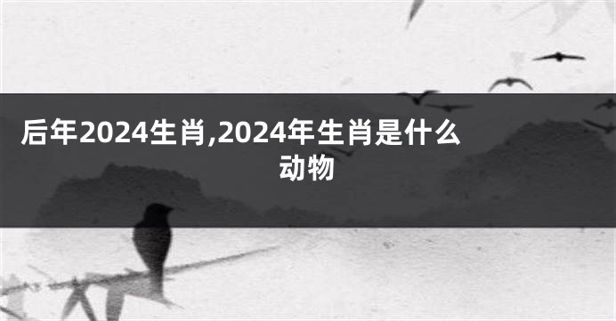 后年2024生肖,2024年生肖是什么动物