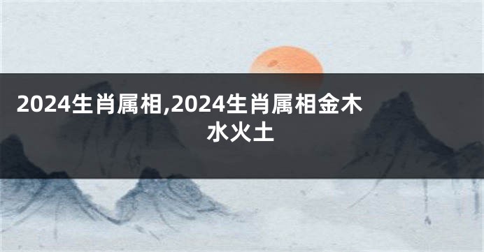 2024生肖属相,2024生肖属相金木水火土