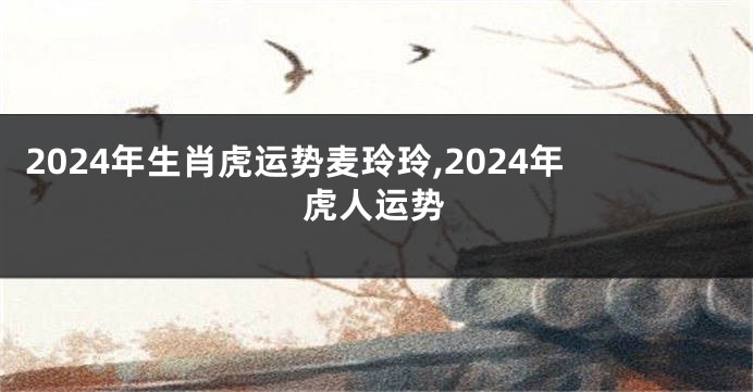 2024年生肖虎运势麦玲玲,2024年虎人运势