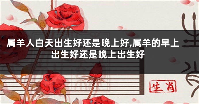属羊人白天出生好还是晚上好,属羊的早上出生好还是晚上出生好