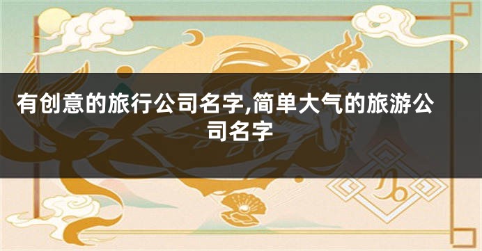 有创意的旅行公司名字,简单大气的旅游公司名字