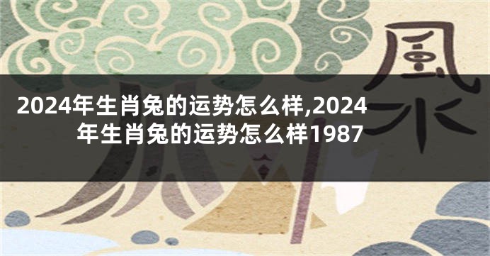 2024年生肖兔的运势怎么样,2024年生肖兔的运势怎么样1987