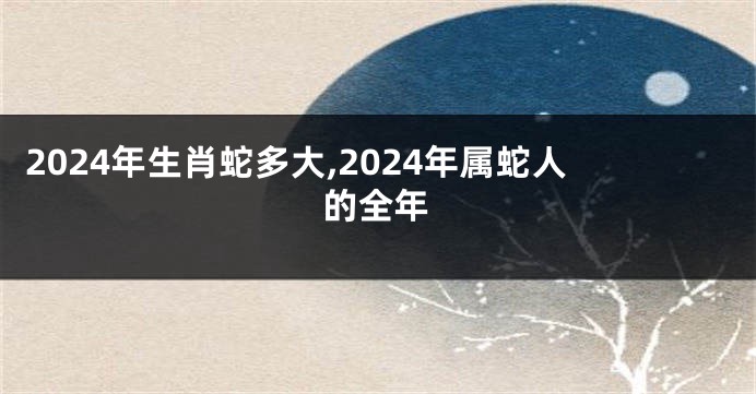 2024年生肖蛇多大,2024年属蛇人的全年
