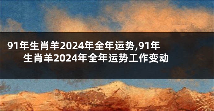 91年生肖羊2024年全年运势,91年生肖羊2024年全年运势工作变动