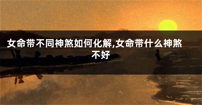 女命带不同神煞如何化解,女命带什么神煞不好