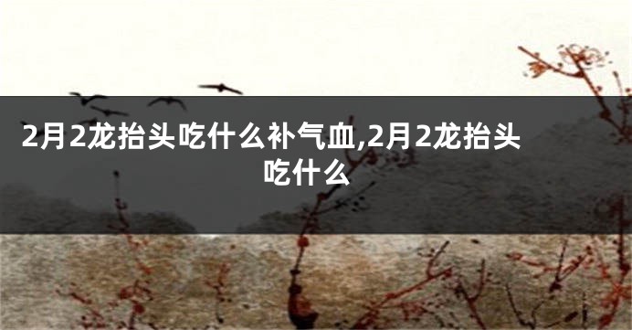 2月2龙抬头吃什么补气血,2月2龙抬头 吃什么