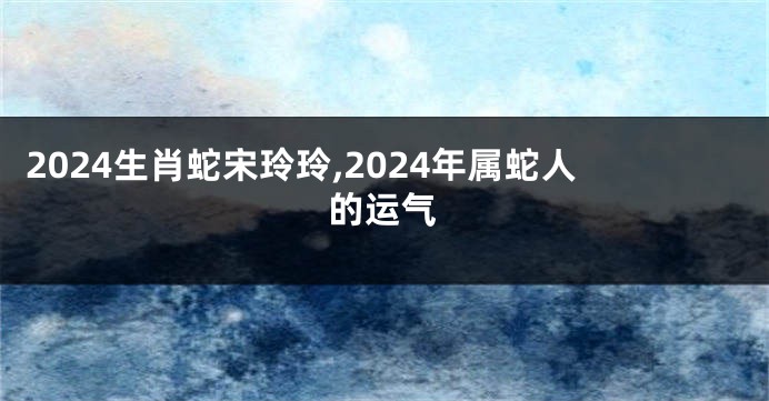 2024生肖蛇宋玲玲,2024年属蛇人的运气