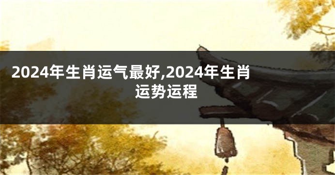2024年生肖运气最好,2024年生肖运势运程