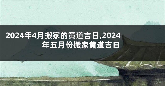 2024年4月搬家的黄道吉日,2024年五月份搬家黄道吉日
