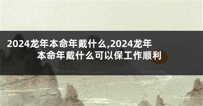 2024龙年本命年戴什么,2024龙年本命年戴什么可以保工作顺利