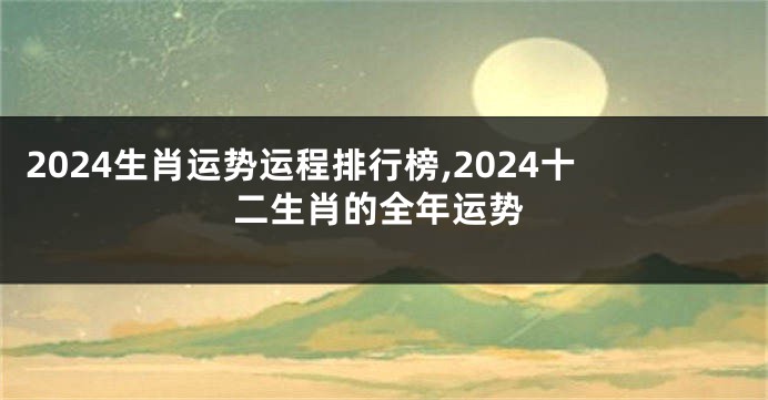 2024生肖运势运程排行榜,2024十二生肖的全年运势