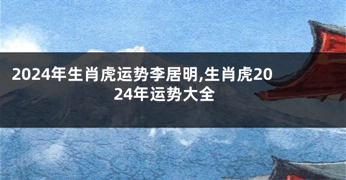 2024年生肖虎运势李居明,生肖虎2024年运势大全