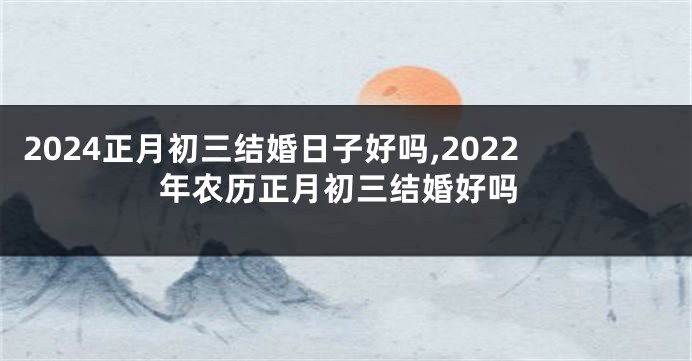 2024正月初三结婚日子好吗,2022年农历正月初三结婚好吗