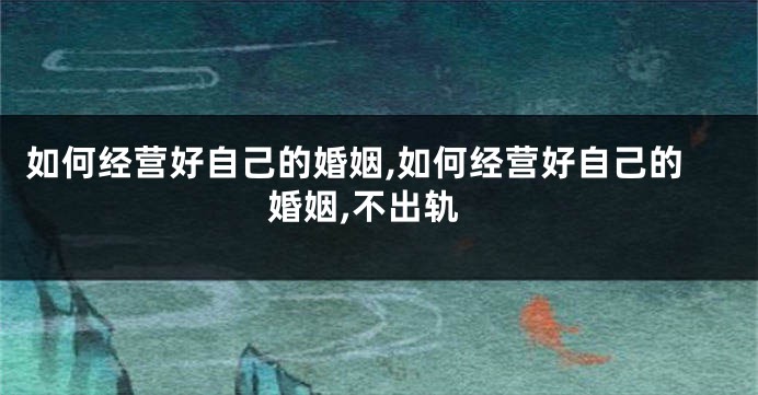 如何经营好自己的婚姻,如何经营好自己的婚姻,不出轨
