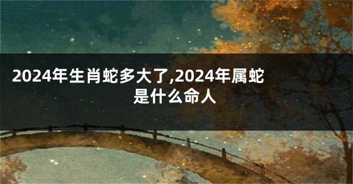 2024年生肖蛇多大了,2024年属蛇是什么命人