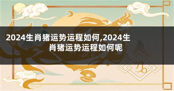2024生肖猪运势运程如何,2024生肖猪运势运程如何呢