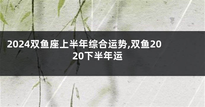 2024双鱼座上半年综合运势,双鱼2020下半年运