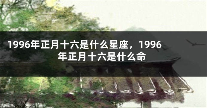 1996年正月十六是什么星座，1996年正月十六是什么命
