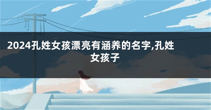 2024孔姓女孩漂亮有涵养的名字,孔姓女孩子