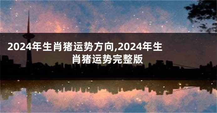 2024年生肖猪运势方向,2024年生肖猪运势完整版