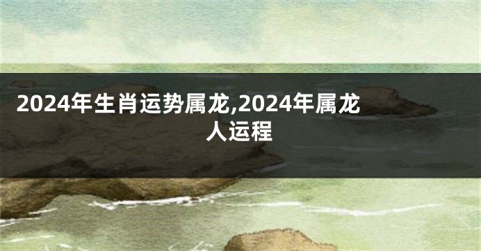 2024年生肖运势属龙,2024年属龙人运程