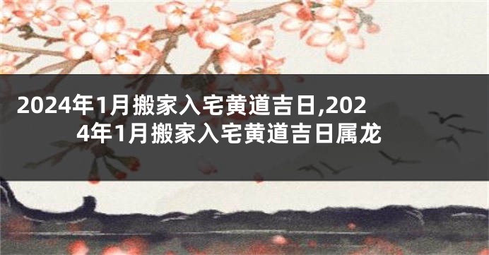 2024年1月搬家入宅黄道吉日,2024年1月搬家入宅黄道吉日属龙
