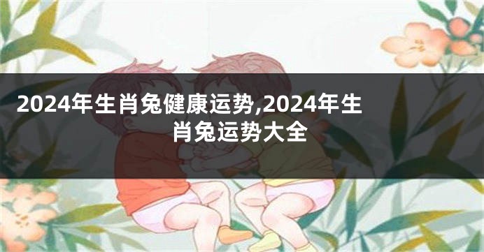 2024年生肖兔健康运势,2024年生肖兔运势大全