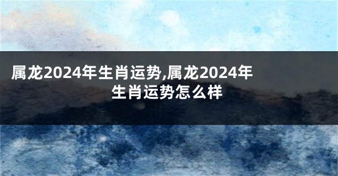 属龙2024年生肖运势,属龙2024年生肖运势怎么样