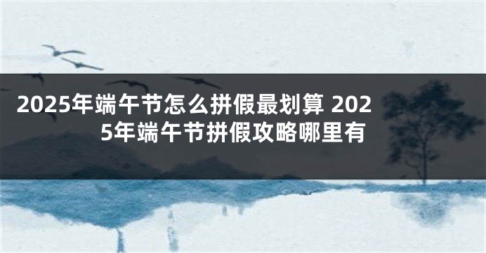 2025年端午节怎么拼假最划算 2025年端午节拼假攻略哪里有