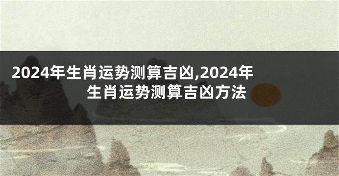 2024年生肖运势测算吉凶,2024年生肖运势测算吉凶方法