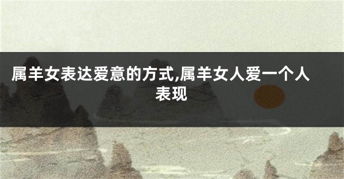 属羊女表达爱意的方式,属羊女人爱一个人表现