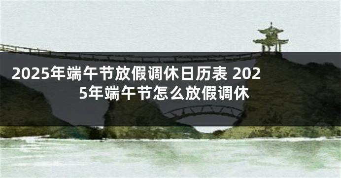 2025年端午节放假调休日历表 2025年端午节怎么放假调休