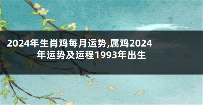 2024年生肖鸡每月运势,属鸡2024年运势及运程1993年出生
