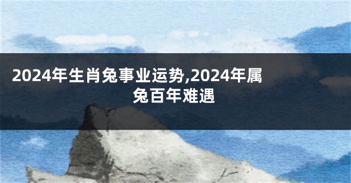 2024年生肖兔事业运势,2024年属兔百年难遇