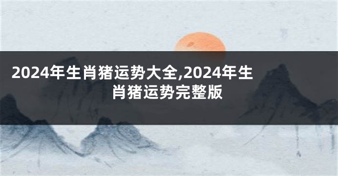 2024年生肖猪运势大全,2024年生肖猪运势完整版