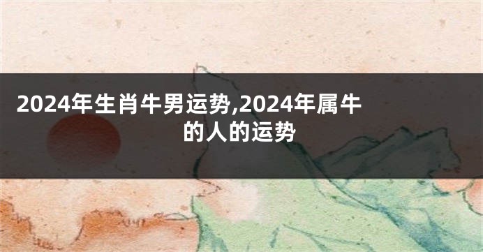 2024年生肖牛男运势,2024年属牛的人的运势