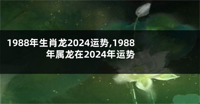 1988年生肖龙2024运势,1988年属龙在2024年运势