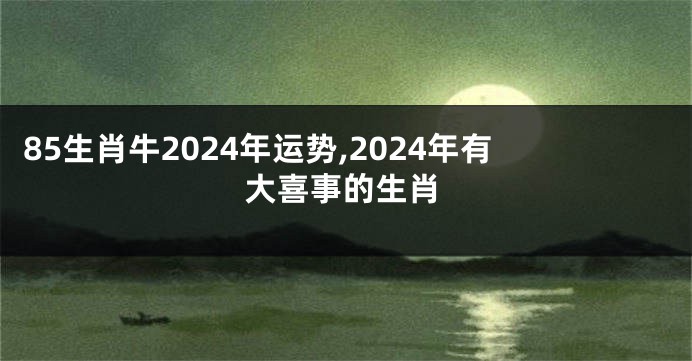 85生肖牛2024年运势,2024年有大喜事的生肖