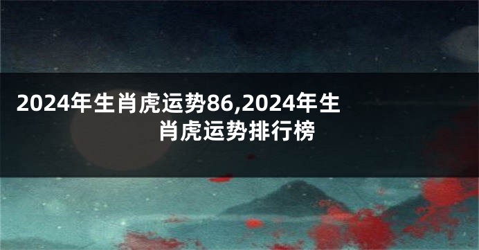 2024年生肖虎运势86,2024年生肖虎运势排行榜