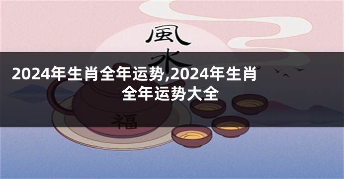 2024年生肖全年运势,2024年生肖全年运势大全
