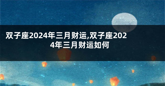 双子座2024年三月财运,双子座2024年三月财运如何