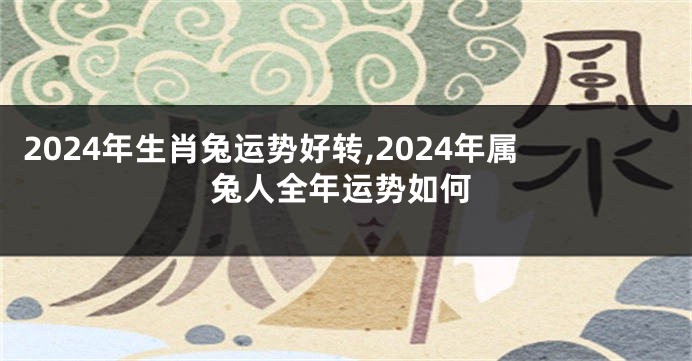 2024年生肖兔运势好转,2024年属兔人全年运势如何