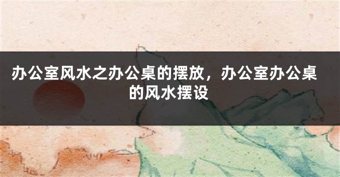 办公室风水之办公桌的摆放，办公室办公桌的风水摆设