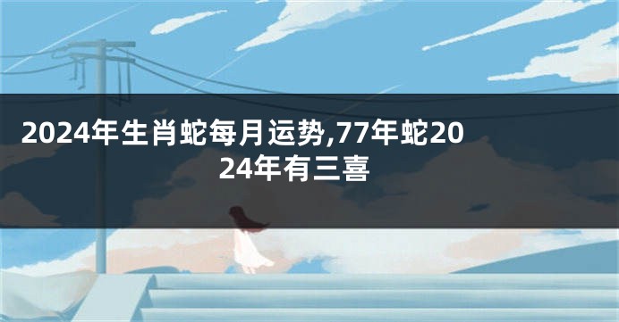 2024年生肖蛇每月运势,77年蛇2024年有三喜