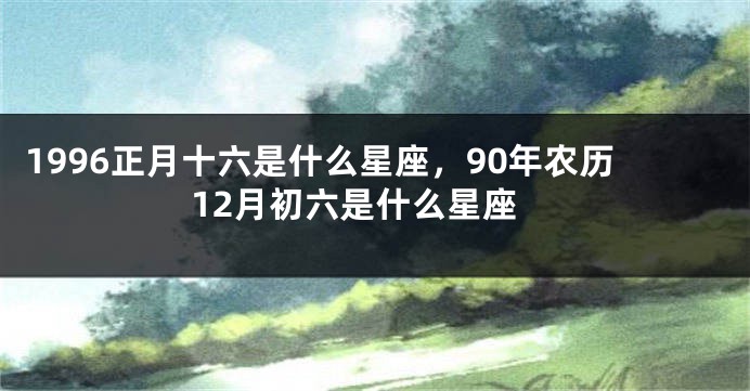 1996正月十六是什么星座，90年农历12月初六是什么星座